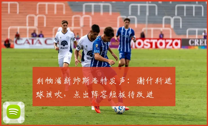 利物浦新帅斯洛特发声：谢什科进球该吹，点出阵容短板待改进