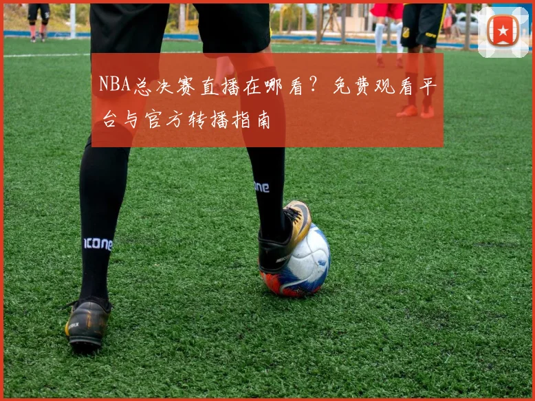NBA总决赛直播在哪看？免费观看平台与官方转播指南