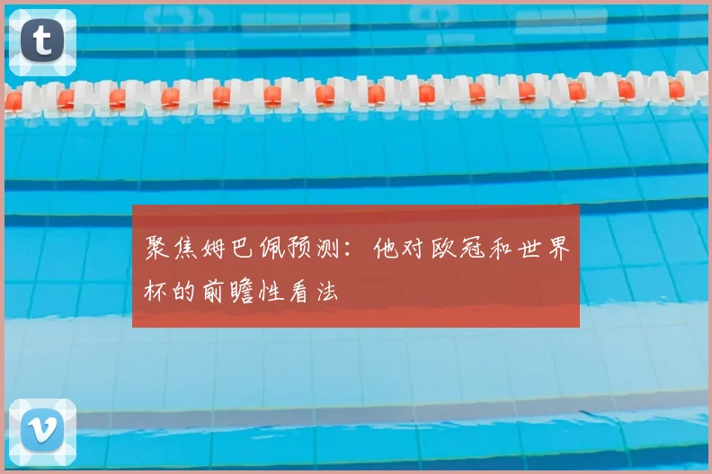 聚焦姆巴佩预测:他对欧冠和世界杯的前瞻性看法