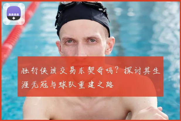 独行侠该交易东契奇吗?探讨其生涯无冠与球队重建之路