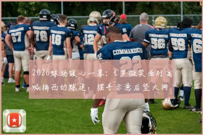 2026球场暖心一幕：C罗微笑面对高喊梅西的球迷，摆手示意后竖大拇指获赞