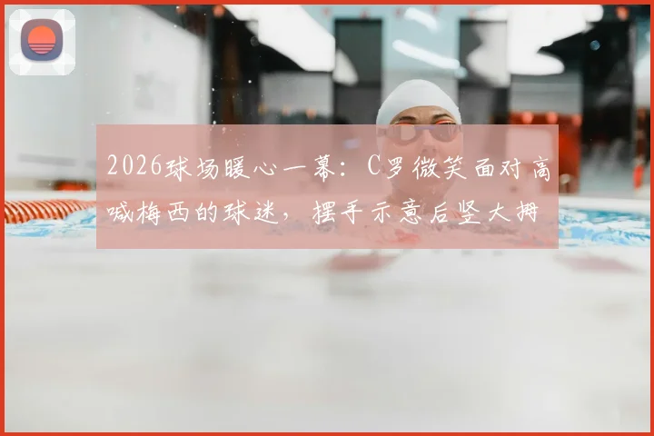 2026球场暖心一幕：C罗微笑面对高喊梅西的球迷，摆手示意后竖大拇指获赞