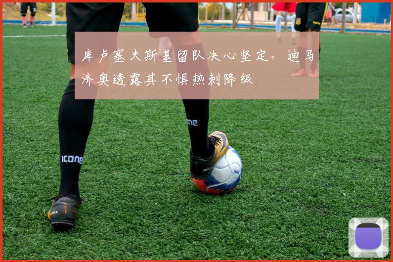 库卢塞夫斯基留队决心坚定，迪马济奥透露其不惧热刺降级