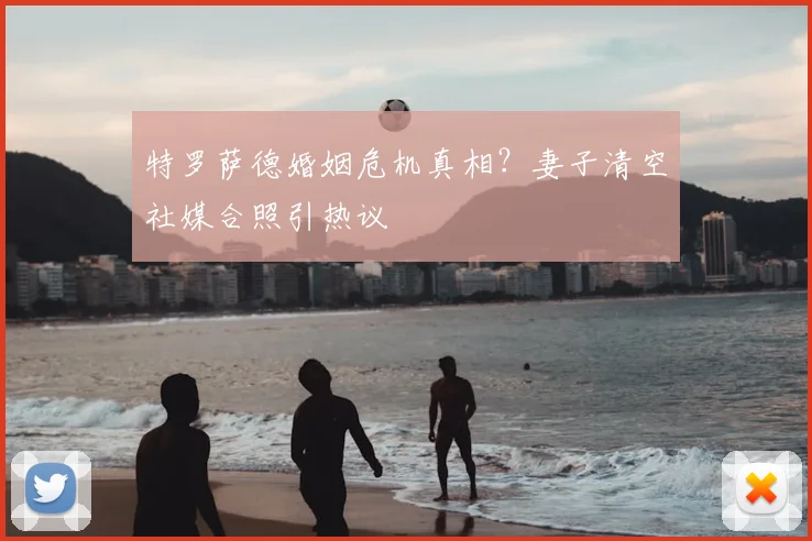 特罗萨德婚姻危机真相?妻子清空社媒合照引热议