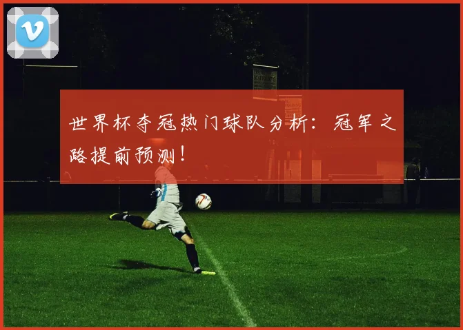 世界杯夺冠热门球队分析：冠军之路提前预测！
