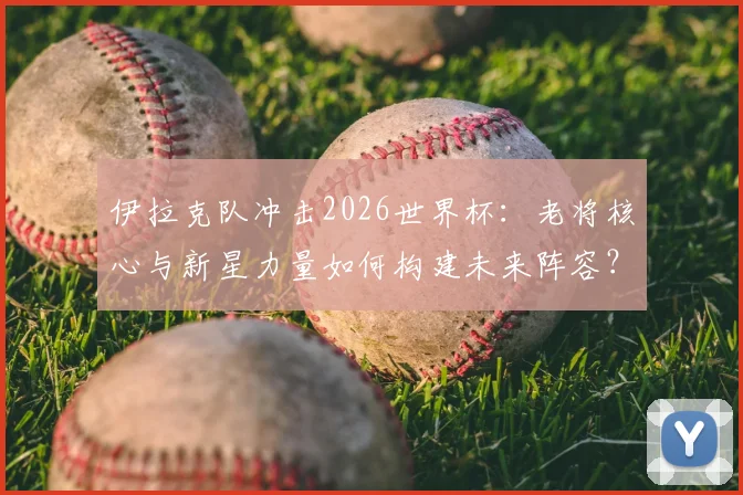伊拉克队冲击2026世界杯:老将核心与新星力量如何构建未来阵容?