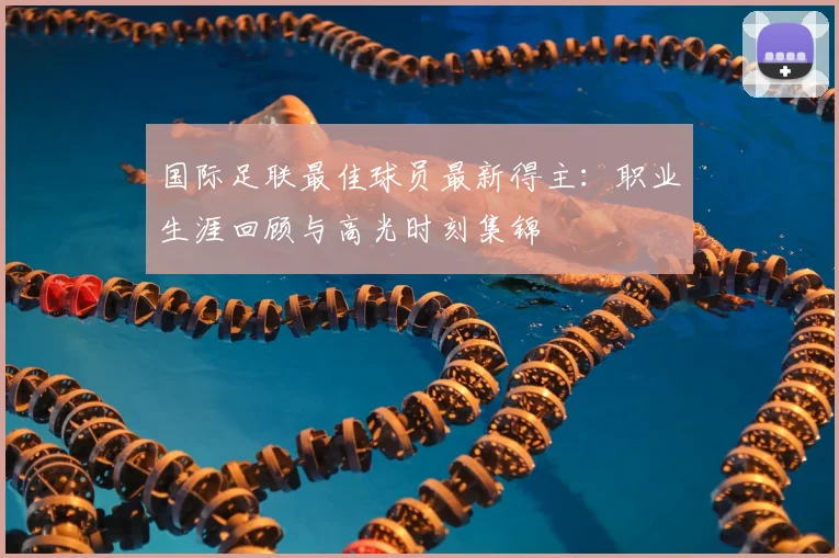国际足联最佳球员最新得主:职业生涯回顾与高光时刻集锦