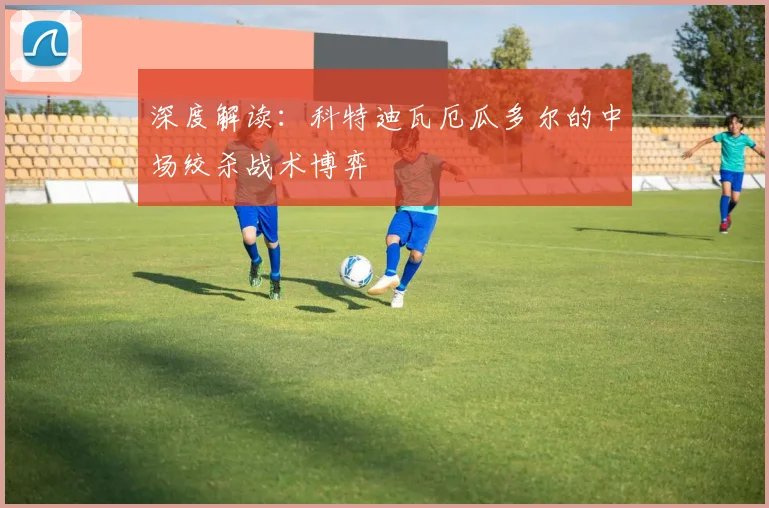 深度解读:科特迪瓦厄瓜多尔的中场绞杀战术博弈