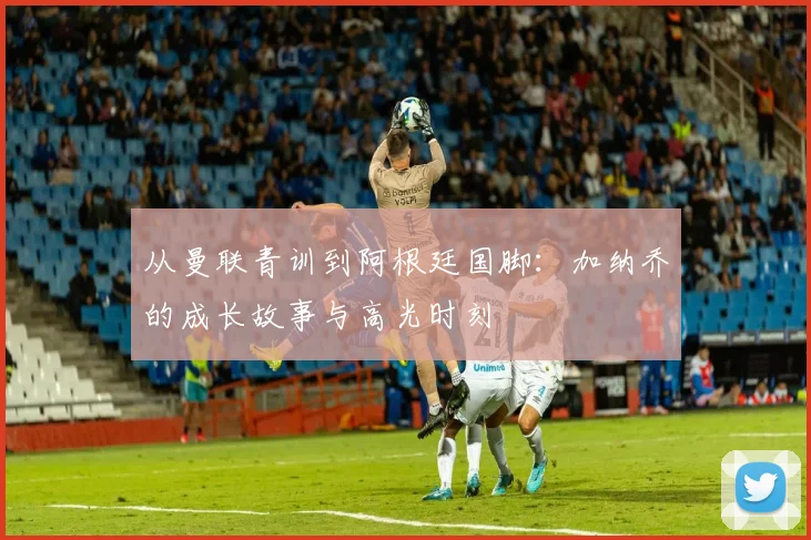 从曼联青训到阿根廷国脚：加纳乔的成长故事与高光时刻