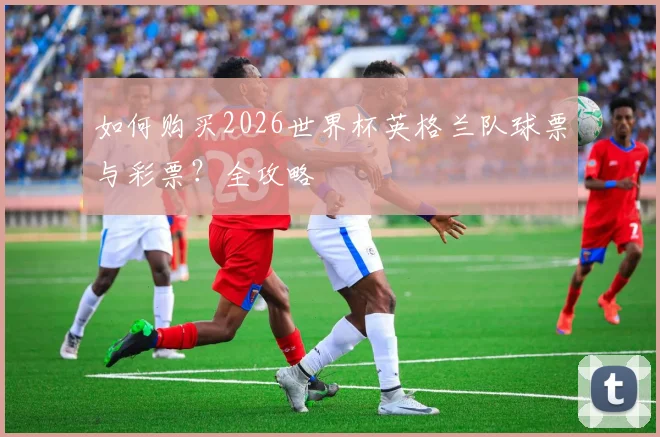 如何购买2026世界杯英格兰队球票与彩票?全攻略