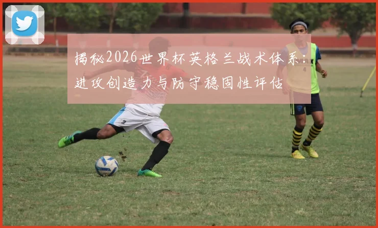 揭秘2026世界杯英格兰战术体系:进攻创造力与防守稳固性评估