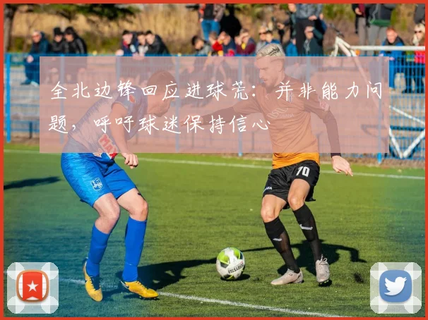 全北边锋回应进球荒:并非能力问题,呼吁球迷保持信心