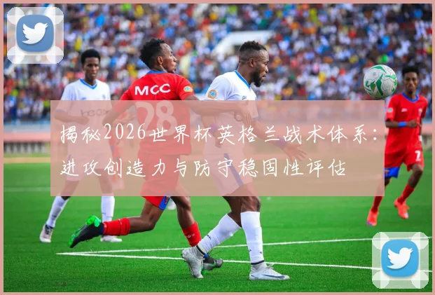 揭秘2026世界杯英格兰战术体系:进攻创造力与防守稳固性评估