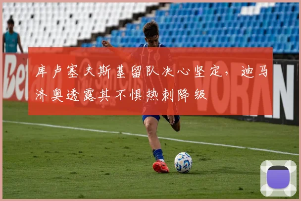 库卢塞夫斯基留队决心坚定，迪马济奥透露其不惧热刺降级