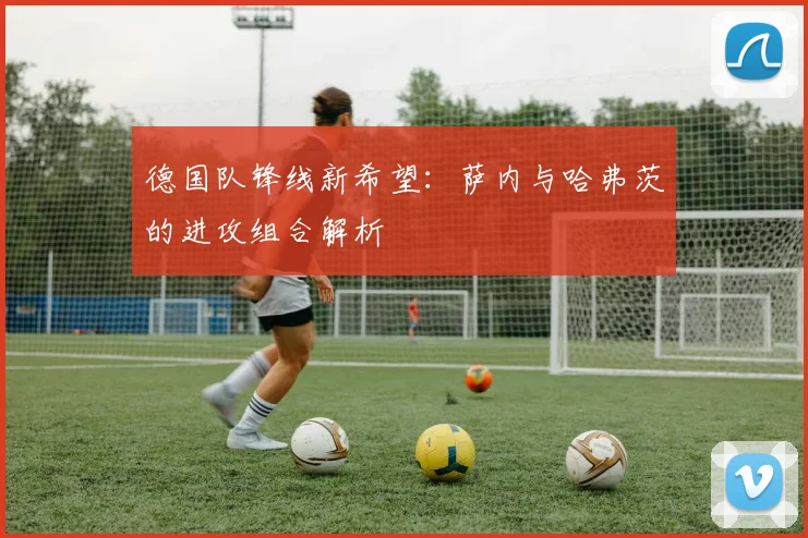 德国队锋线新希望：萨内与哈弗茨的进攻组合解析