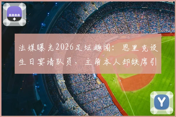 法媒曝光2026足坛趣闻:恩里克设生日宴请队员,主角本人却缺席引热议