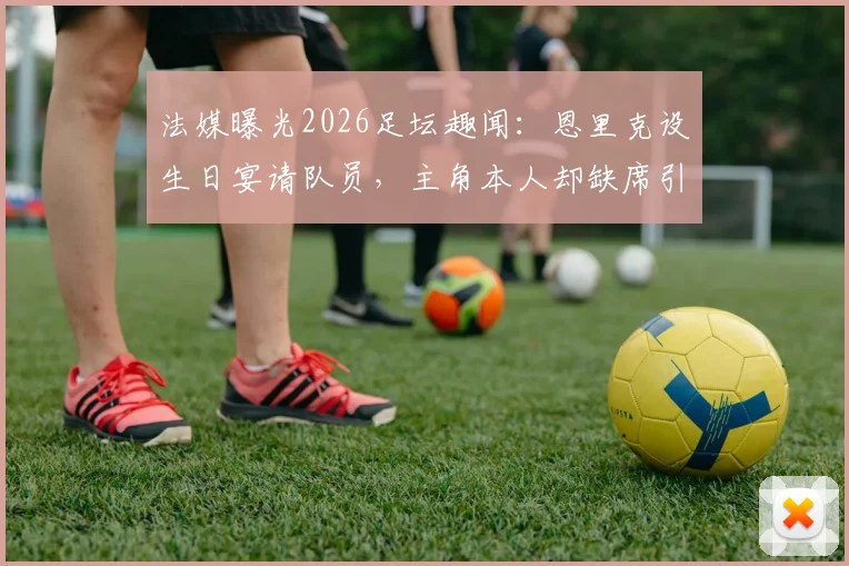 法媒曝光2026足坛趣闻:恩里克设生日宴请队员,主角本人却缺席引热议
