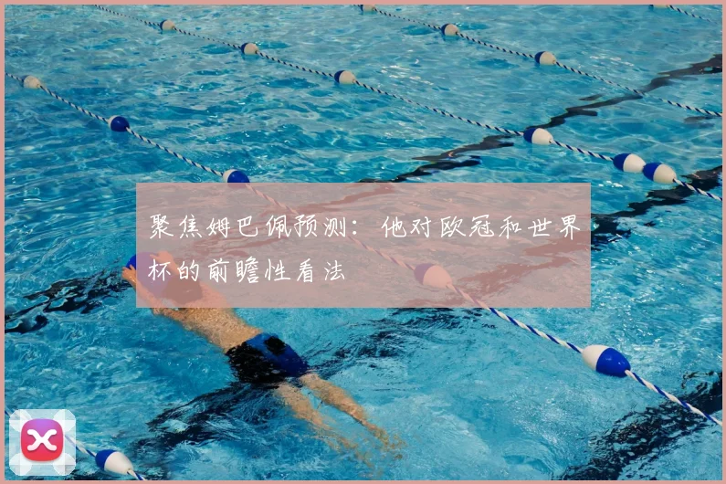 聚焦姆巴佩预测:他对欧冠和世界杯的前瞻性看法