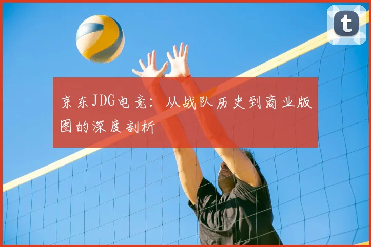 京东JDG电竞:从战队历史到商业版图的深度剖析