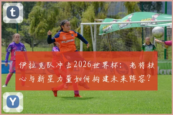 伊拉克队冲击2026世界杯:老将核心与新星力量如何构建未来阵容?