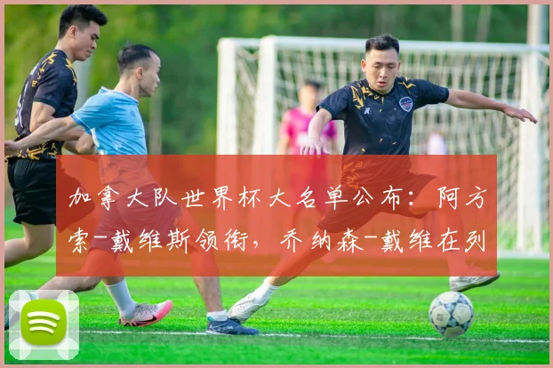 加拿大队世界杯大名单公布:阿方索-戴维斯领衔,乔纳森-戴维在列