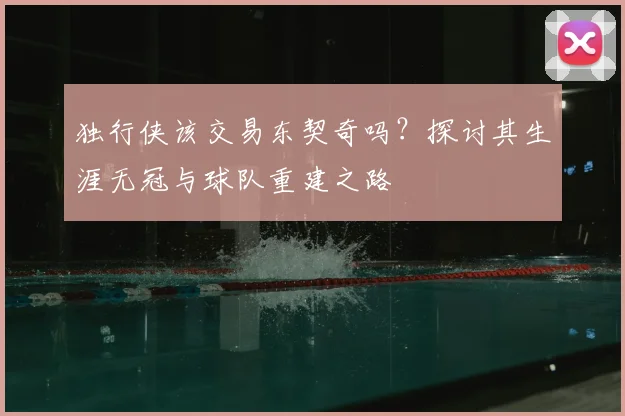独行侠该交易东契奇吗?探讨其生涯无冠与球队重建之路