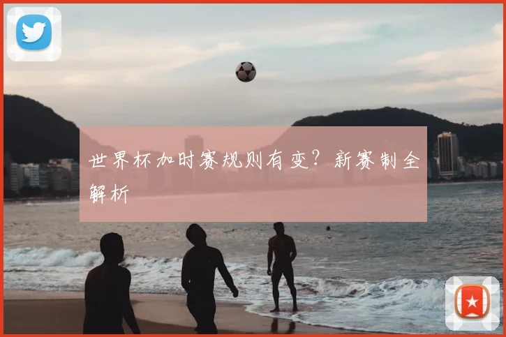 世界杯加时赛规则有变？新赛制全解析
