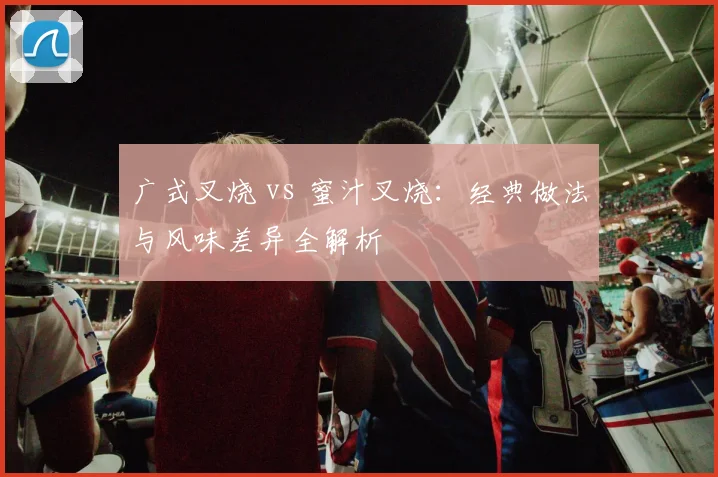 广式叉烧 vs 蜜汁叉烧：经典做法与风味差异全解析
